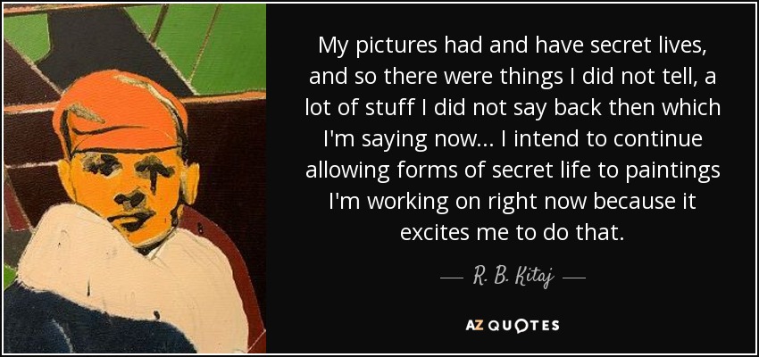 My pictures had and have secret lives, and so there were things I did not tell, a lot of stuff I did not say back then which I'm saying now... I intend to continue allowing forms of secret life to paintings I'm working on right now because it excites me to do that. - R. B. Kitaj