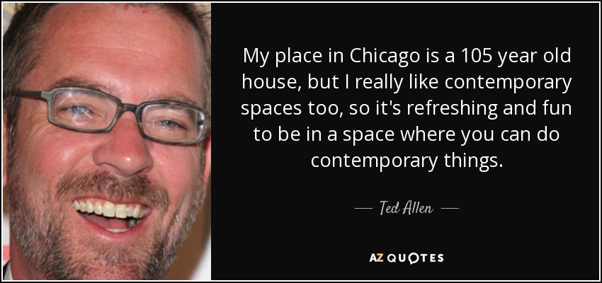 My place in Chicago is a 105 year old house, but I really like contemporary spaces too, so it's refreshing and fun to be in a space where you can do contemporary things. - Ted Allen