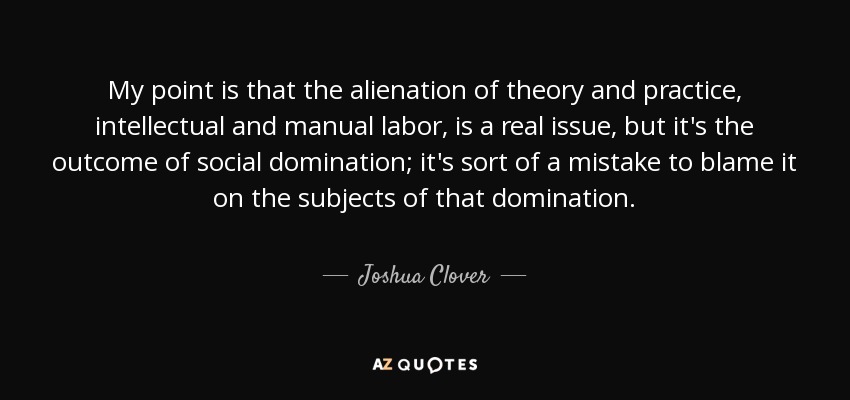 My point is that the alienation of theory and practice, intellectual and manual labor, is a real issue, but it's the outcome of social domination; it's sort of a mistake to blame it on the subjects of that domination. - Joshua Clover