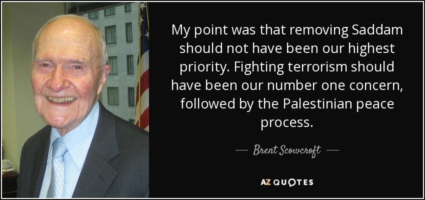 My point was that removing Saddam should not have been our highest priority. Fighting terrorism should have been our number one concern, followed by the Palestinian peace process. - Brent Scowcroft
