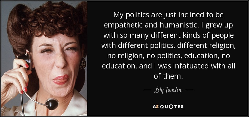 My politics are just inclined to be empathetic and humanistic. I grew up with so many different kinds of people with different politics, different religion, no religion, no politics, education, no education, and I was infatuated with all of them. - Lily Tomlin