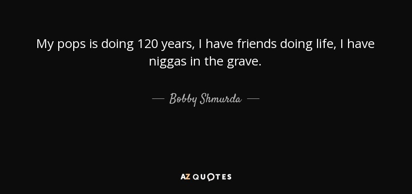 My pops is doing 120 years, I have friends doing life, I have niggas in the grave. - Bobby Shmurda