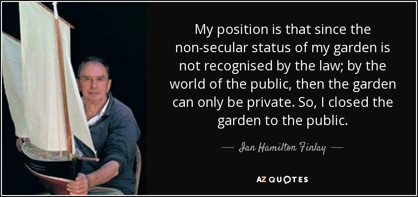 My position is that since the non-secular status of my garden is not recognised by the law; by the world of the public, then the garden can only be private. So, I closed the garden to the public. - Ian Hamilton Finlay
