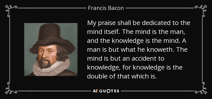 My praise shall be dedicated to the mind itself. The mind is the man, and the knowledge is the mind. A man is but what he knoweth. The mind is but an accident to knowledge, for knowledge is the double of that which is. - Francis Bacon