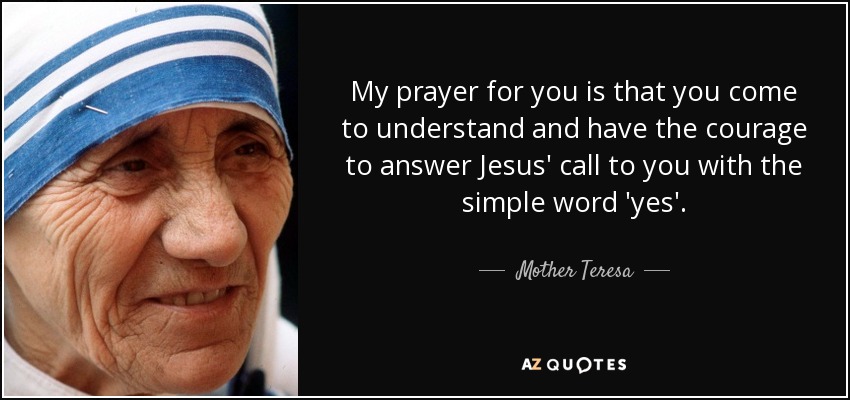 My prayer for you is that you come to understand and have the courage to answer Jesus' call to you with the simple word 'yes'. - Mother Teresa