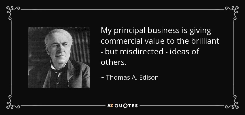 My principal business is giving commercial value to the brilliant - but misdirected - ideas of others. - Thomas A. Edison