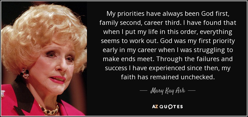 My priorities have always been God first, family second, career third. I have found that when I put my life in this order, everything seems to work out. God was my first priority early in my career when I was struggling to make ends meet. Through the failures and success I have experienced since then, my faith has remained unchecked. - Mary Kay Ash