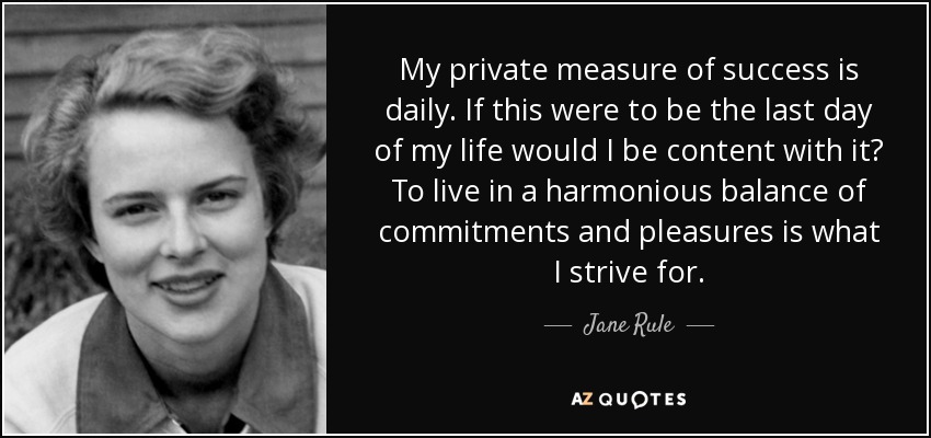 My private measure of success is daily. If this were to be the last day of my life would I be content with it? To live in a harmonious balance of commitments and pleasures is what I strive for. - Jane Rule