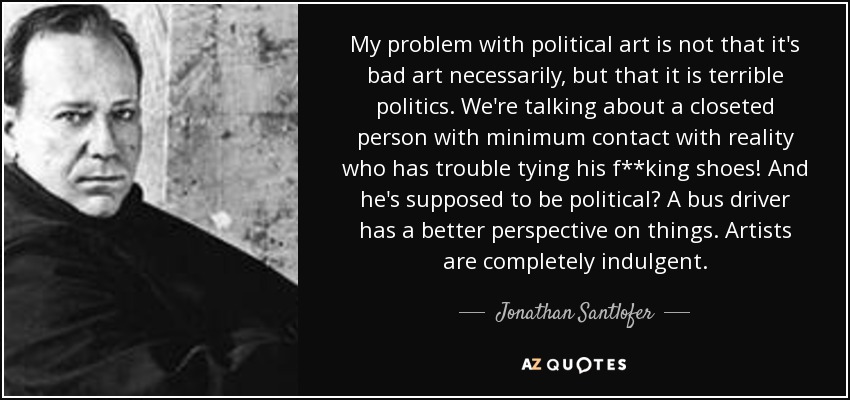 My problem with political art is not that it's bad art necessarily, but that it is terrible politics. We're talking about a closeted person with minimum contact with reality who has trouble tying his f**king shoes! And he's supposed to be political? A bus driver has a better perspective on things. Artists are completely indulgent. - Jonathan Santlofer