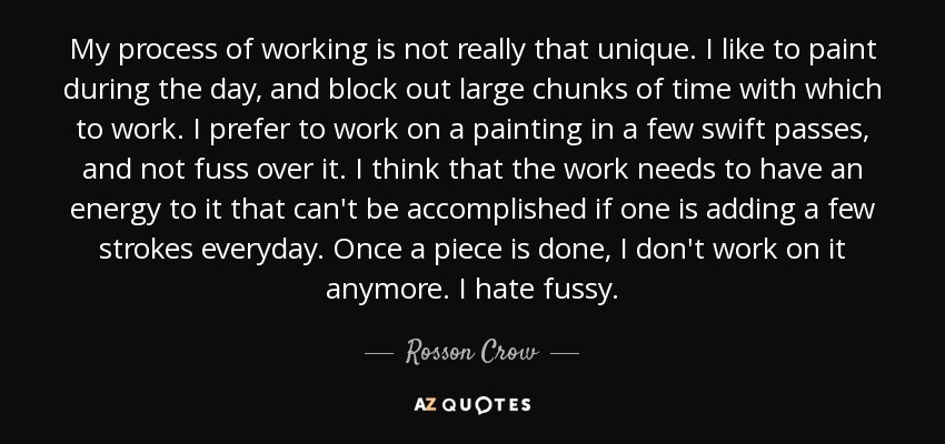 My process of working is not really that unique. I like to paint during the day, and block out large chunks of time with which to work. I prefer to work on a painting in a few swift passes, and not fuss over it. I think that the work needs to have an energy to it that can't be accomplished if one is adding a few strokes everyday. Once a piece is done, I don't work on it anymore. I hate fussy. - Rosson Crow