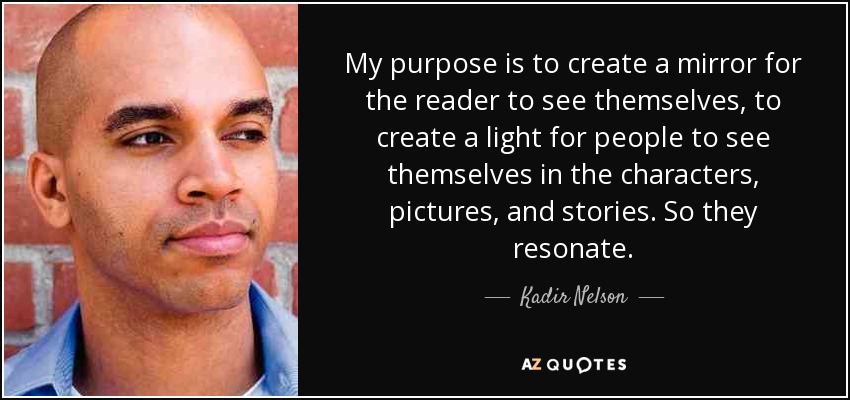 My purpose is to create a mirror for the reader to see themselves, to create a light for people to see themselves in the characters, pictures, and stories. So they resonate. - Kadir Nelson