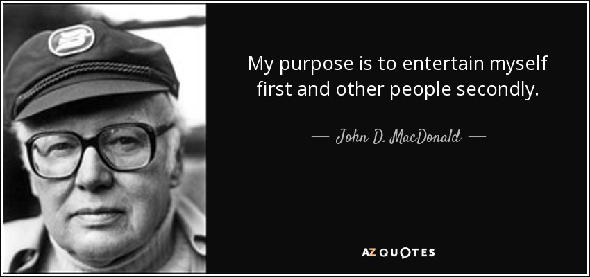 My purpose is to entertain myself first and other people secondly. - John D. MacDonald