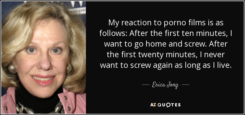 My reaction to porno films is as follows: After the first ten minutes, I want to go home and screw. After the first twenty minutes, I never want to screw again as long as I live. - Erica Jong