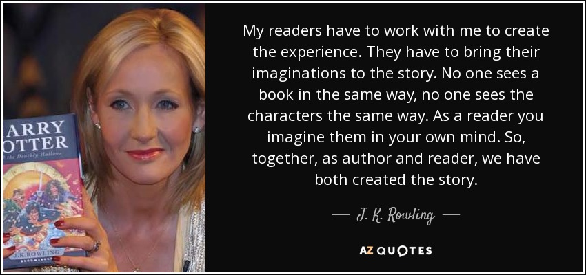 My readers have to work with me to create the experience. They have to bring their imaginations to the story. No one sees a book in the same way, no one sees the characters the same way. As a reader you imagine them in your own mind. So, together, as author and reader, we have both created the story. - J. K. Rowling