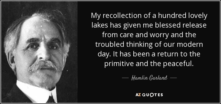 My recollection of a hundred lovely lakes has given me blessed release from care and worry and the troubled thinking of our modern day. It has been a return to the primitive and the peaceful. - Hamlin Garland