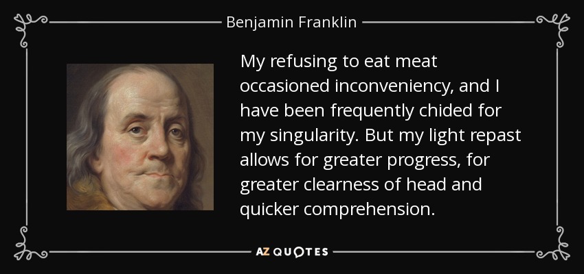 My refusing to eat meat occasioned inconveniency, and I have been frequently chided for my singularity. But my light repast allows for greater progress, for greater clearness of head and quicker comprehension. - Benjamin Franklin