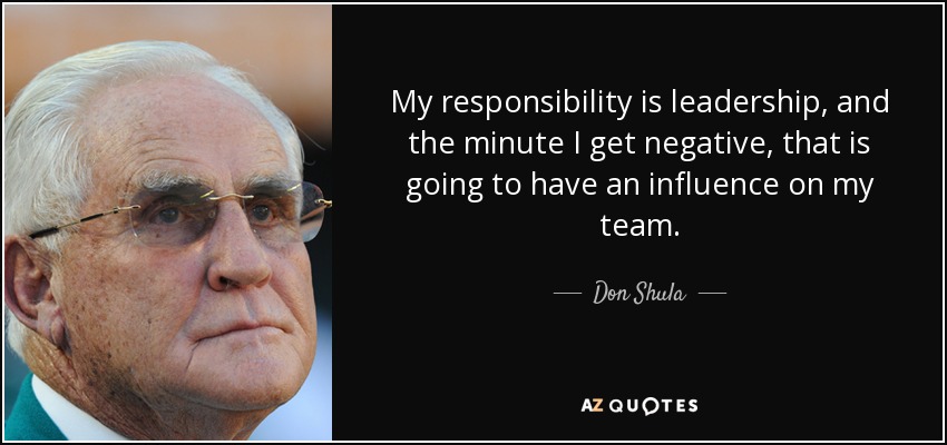 My responsibility is leadership, and the minute I get negative, that is going to have an influence on my team. - Don Shula