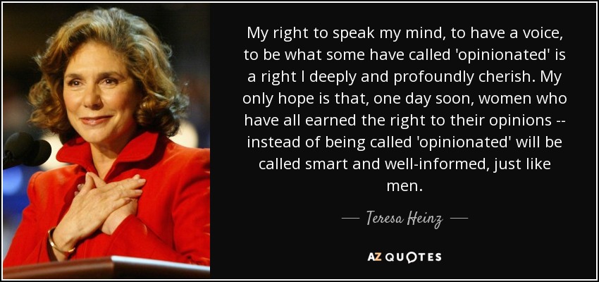 My right to speak my mind, to have a voice, to be what some have called 'opinionated' is a right I deeply and profoundly cherish. My only hope is that, one day soon, women who have all earned the right to their opinions -- instead of being called 'opinionated' will be called smart and well-informed, just like men. - Teresa Heinz