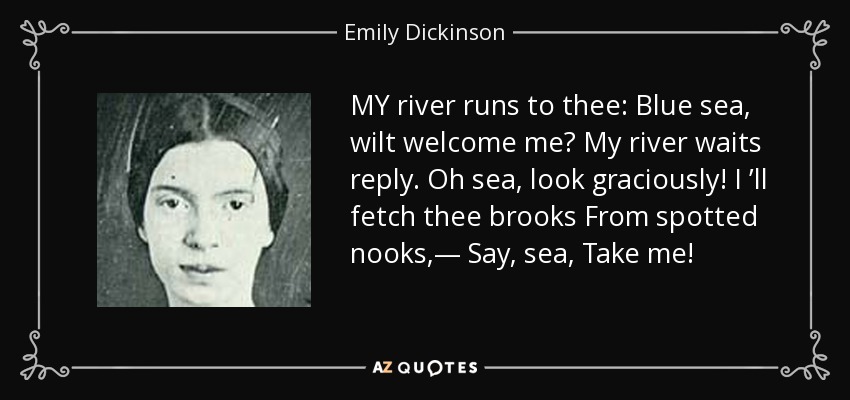 MY river runs to thee: Blue sea, wilt welcome me? My river waits reply. Oh sea, look graciously! I ’ll fetch thee brooks From spotted nooks,— Say, sea, Take me! - Emily Dickinson
