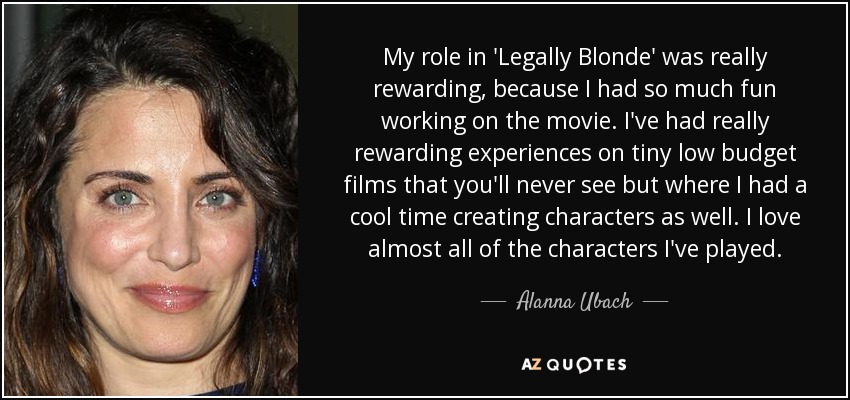 My role in 'Legally Blonde' was really rewarding, because I had so much fun working on the movie. I've had really rewarding experiences on tiny low budget films that you'll never see but where I had a cool time creating characters as well. I love almost all of the characters I've played. - Alanna Ubach