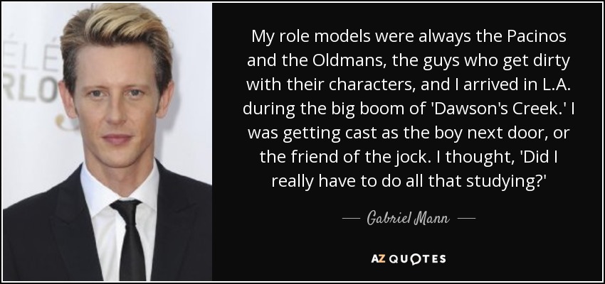 My role models were always the Pacinos and the Oldmans, the guys who get dirty with their characters, and I arrived in L.A. during the big boom of 'Dawson's Creek.' I was getting cast as the boy next door, or the friend of the jock. I thought, 'Did I really have to do all that studying?' - Gabriel Mann