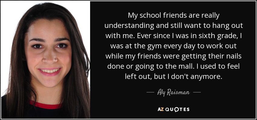 My school friends are really understanding and still want to hang out with me. Ever since I was in sixth grade, I was at the gym every day to work out while my friends were getting their nails done or going to the mall. I used to feel left out, but I don't anymore. - Aly Raisman