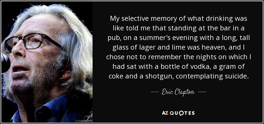 My selective memory of what drinking was like told me that standing at the bar in a pub, on a summer's evening with a long, tall glass of lager and lime was heaven, and I chose not to remember the nights on which I had sat with a bottle of vodka, a gram of coke and a shotgun, contemplating suicide. - Eric Clapton