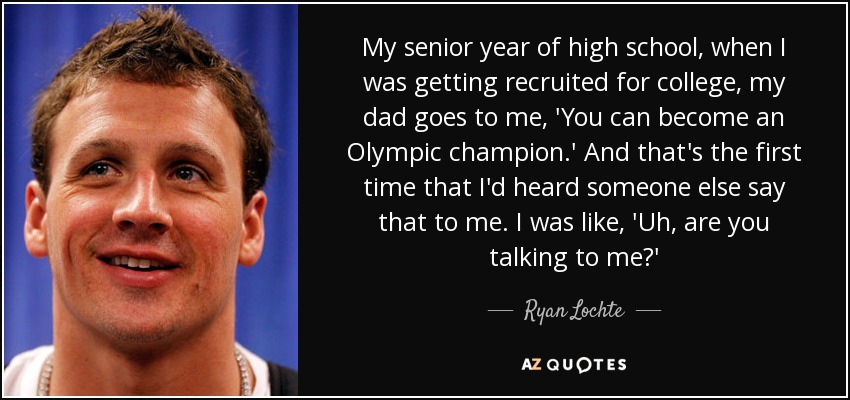 My senior year of high school, when I was getting recruited for college, my dad goes to me, 'You can become an Olympic champion.' And that's the first time that I'd heard someone else say that to me. I was like, 'Uh, are you talking to me?' - Ryan Lochte