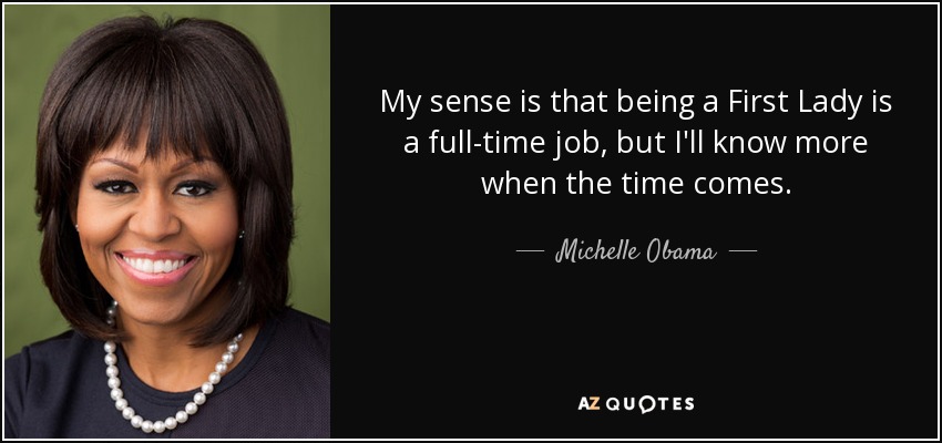 My sense is that being a First Lady is a full-time job, but I'll know more when the time comes. - Michelle Obama