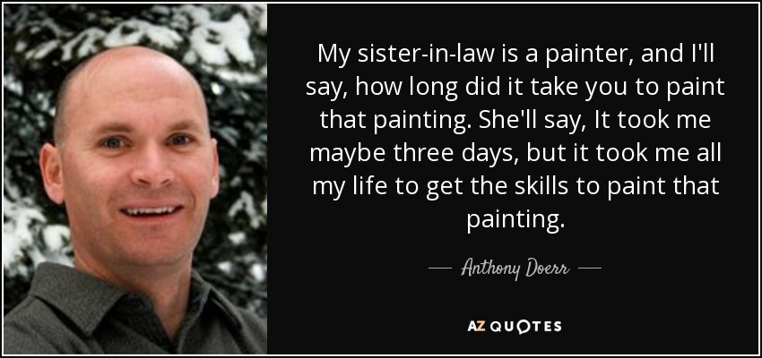 My sister-in-law is a painter, and I'll say, how long did it take you to paint that painting. She'll say, It took me maybe three days, but it took me all my life to get the skills to paint that painting. - Anthony Doerr