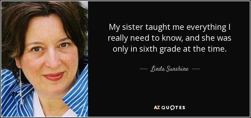 My sister taught me everything I really need to know, and she was only in sixth grade at the time. - Linda Sunshine