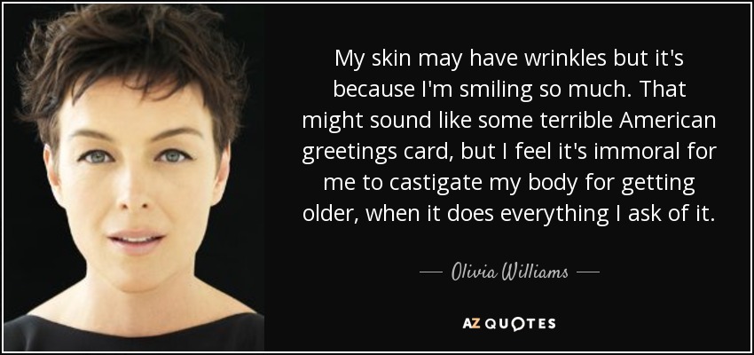 My skin may have wrinkles but it's because I'm smiling so much. That might sound like some terrible American greetings card, but I feel it's immoral for me to castigate my body for getting older, when it does everything I ask of it. - Olivia Williams