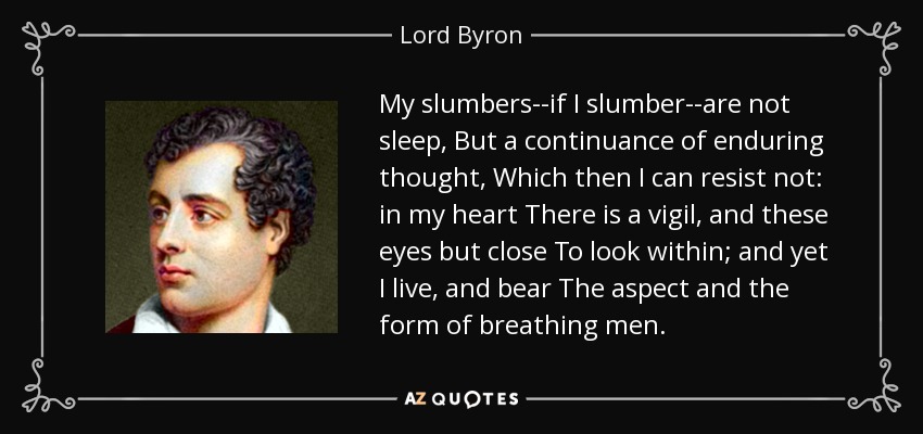My slumbers--if I slumber--are not sleep, But a continuance of enduring thought, Which then I can resist not: in my heart There is a vigil, and these eyes but close To look within; and yet I live, and bear The aspect and the form of breathing men. - Lord Byron
