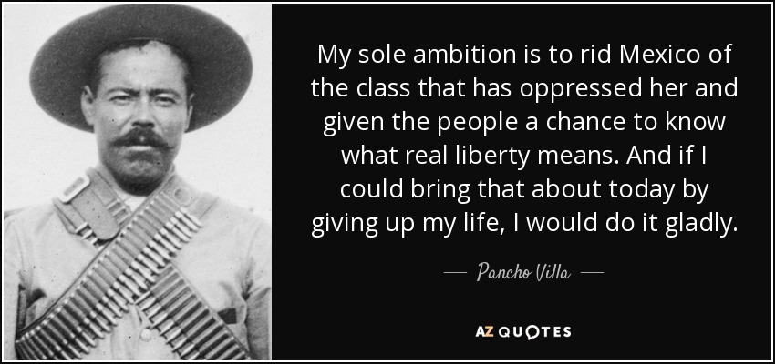 My sole ambition is to rid Mexico of the class that has oppressed her and given the people a chance to know what real liberty means. And if I could bring that about today by giving up my life, I would do it gladly. - Pancho Villa