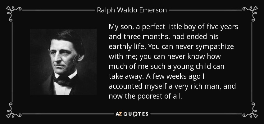 My son, a perfect little boy of five years and three months, had ended his earthly life. You can never sympathize with me; you can never know how much of me such a young child can take away. A few weeks ago I accounted myself a very rich man, and now the poorest of all. - Ralph Waldo Emerson