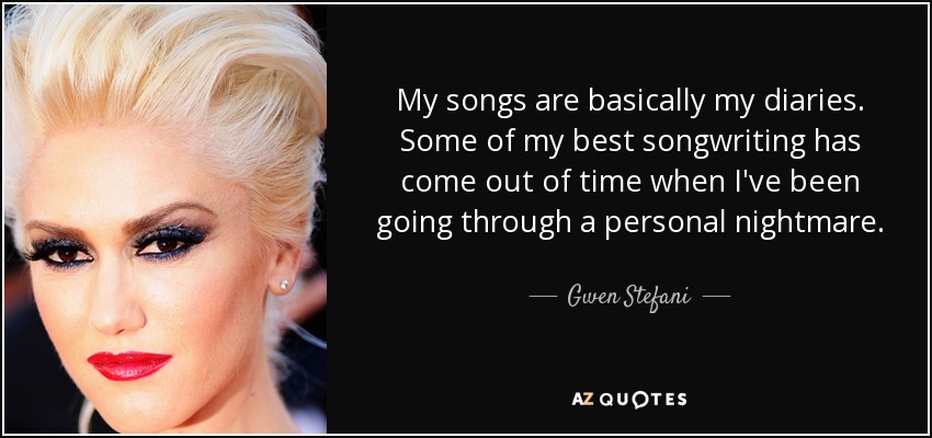 My songs are basically my diaries. Some of my best songwriting has come out of time when I've been going through a personal nightmare. - Gwen Stefani