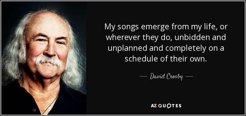 My songs emerge from my life, or wherever they do, unbidden and unplanned and completely on a schedule of their own. - David Crosby