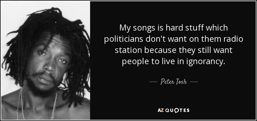 My songs is hard stuff which politicians don't want on them radio station because they still want people to live in ignorancy. - Peter Tosh