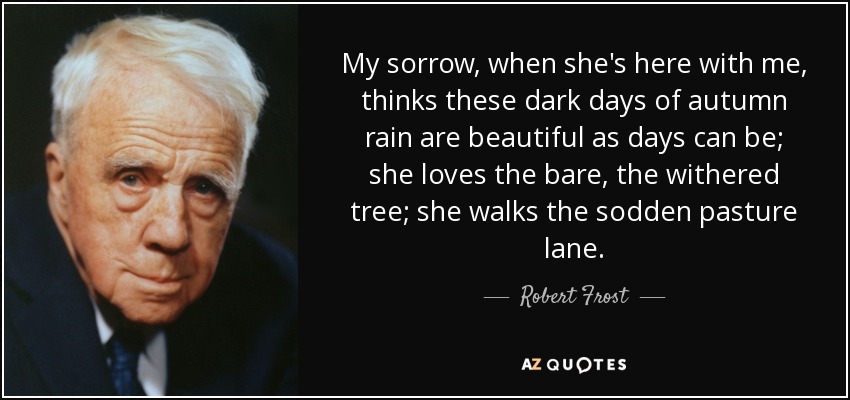 My sorrow, when she's here with me, thinks these dark days of autumn rain are beautiful as days can be; she loves the bare, the withered tree; she walks the sodden pasture lane. - Robert Frost