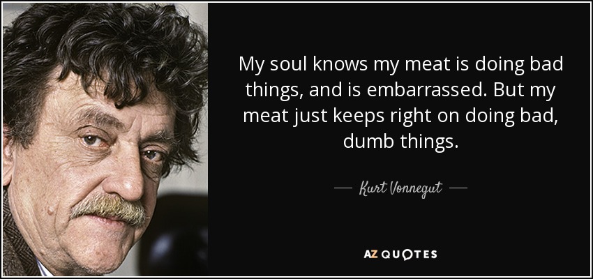 My soul knows my meat is doing bad things, and is embarrassed. But my meat just keeps right on doing bad, dumb things. - Kurt Vonnegut