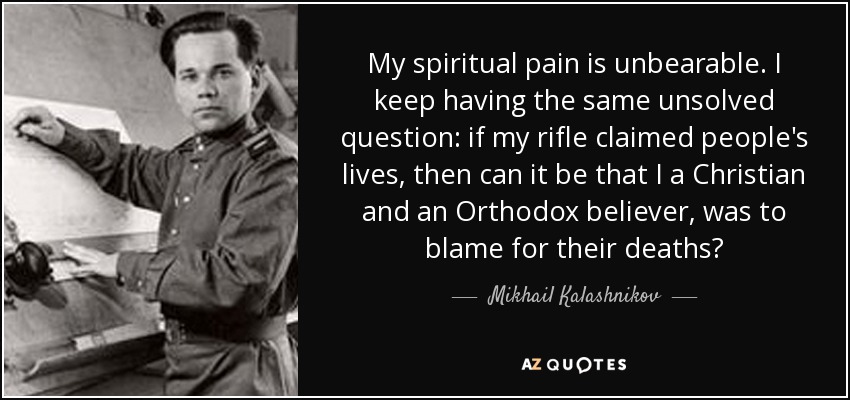 My spiritual pain is unbearable. I keep having the same unsolved question: if my rifle claimed people's lives, then can it be that I a Christian and an Orthodox believer, was to blame for their deaths? - Mikhail Kalashnikov