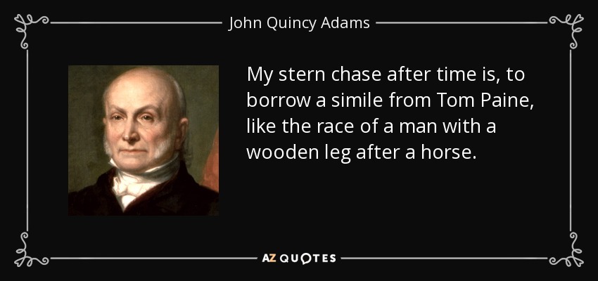 My stern chase after time is, to borrow a simile from Tom Paine, like the race of a man with a wooden leg after a horse. - John Quincy Adams