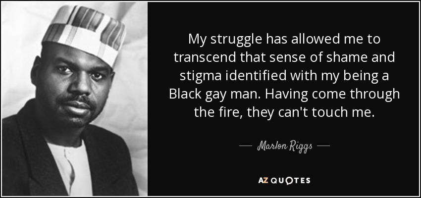 My struggle has allowed me to transcend that sense of shame and stigma identified with my being a Black gay man. Having come through the fire, they can't touch me. - Marlon Riggs