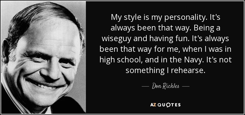 My style is my personality. It's always been that way. Being a wiseguy and having fun. It's always been that way for me, when I was in high school, and in the Navy. It's not something I rehearse. - Don Rickles