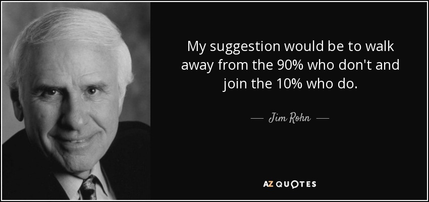 My suggestion would be to walk away from the 90% who don't and join the 10% who do. - Jim Rohn