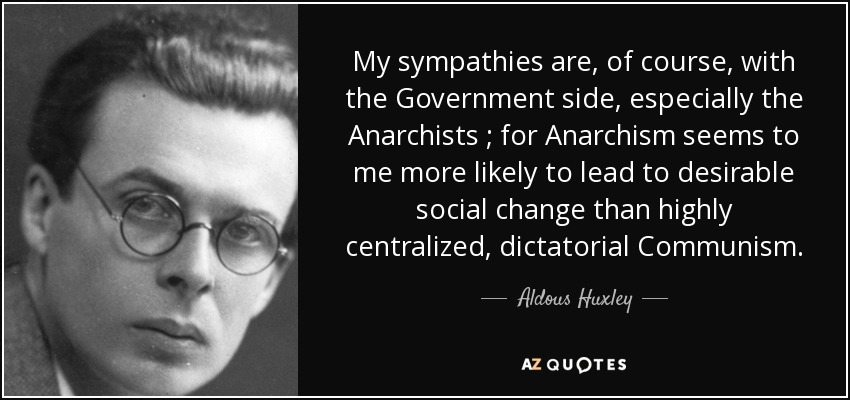 My sympathies are, of course, with the Government side, especially the Anarchists ; for Anarchism seems to me more likely to lead to desirable social change than highly centralized, dictatorial Communism . - Aldous Huxley