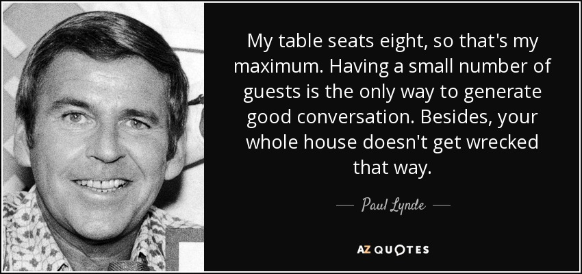 My table seats eight, so that's my maximum. Having a small number of guests is the only way to generate good conversation. Besides, your whole house doesn't get wrecked that way. - Paul Lynde