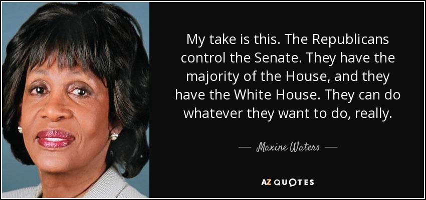 My take is this. The Republicans control the Senate. They have the majority of the House, and they have the White House. They can do whatever they want to do, really. - Maxine Waters