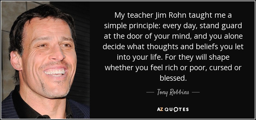 My teacher Jim Rohn taught me a simple principle: every day, stand guard at the door of your mind, and you alone decide what thoughts and beliefs you let into your life. For they will shape whether you feel rich or poor, cursed or blessed. - Tony Robbins