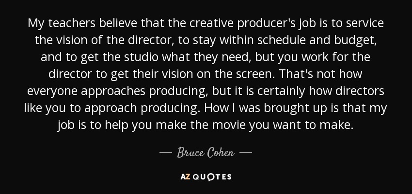 My teachers believe that the creative producer's job is to service the vision of the director, to stay within schedule and budget, and to get the studio what they need, but you work for the director to get their vision on the screen. That's not how everyone approaches producing, but it is certainly how directors like you to approach producing. How I was brought up is that my job is to help you make the movie you want to make. - Bruce Cohen